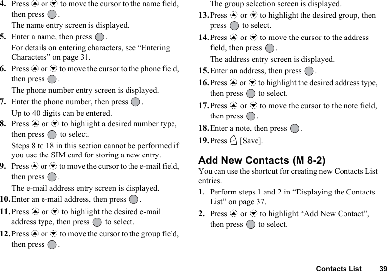 Contacts List 394. Press a or b to move the cursor to the name field, then press  .The name entry screen is displayed.5. Enter a name, then press  .For details on entering characters, see “Entering Characters” on page 31.6. Press a or b to move the cursor to the phone field, then press  .The phone number entry screen is displayed.7. Enter the phone number, then press  .Up to 40 digits can be entered.8. Press a or b to highlight a desired number type, then press   to select.Steps 8 to 18 in this section cannot be performed if you use the SIM card for storing a new entry.9. Press a or b to move the cursor to the e-mail field, then press  .The e-mail address entry screen is displayed.10.Enter an e-mail address, then press  .11.Press a or b to highlight the desired e-mail address type, then press   to select. 12.Press a or b to move the cursor to the group field, then press  .The group selection screen is displayed.13.Press a or b to highlight the desired group, then press   to select.14.Press a or b to move the cursor to the address field, then press  .The address entry screen is displayed.15.Enter an address, then press  .16.Press a or b to highlight the desired address type, then press   to select.17.Press a or b to move the cursor to the note field, then press  .18.Enter a note, then press  .19.Press C [Save].Add New Contacts You can use the shortcut for creating new Contacts List entries.1. Perform steps 1 and 2 in “Displaying the Contacts List” on page 37.2. Press a or b to highlight “Add New Contact”, then press   to select.(M 8-2)