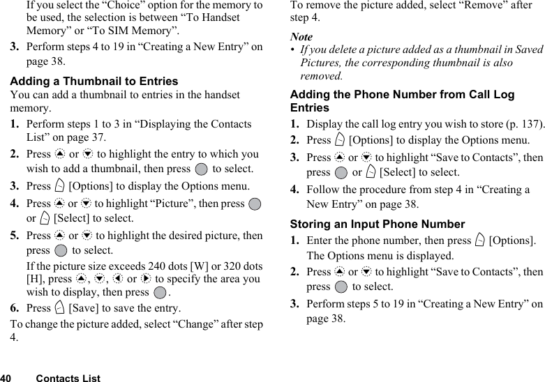 40 Contacts ListIf you select the “Choice” option for the memory to be used, the selection is between “To Handset Memory” or “To SIM Memory”.3. Perform steps 4 to 19 in “Creating a New Entry” on page 38.Adding a Thumbnail to EntriesYou can add a thumbnail to entries in the handset memory.1. Perform steps 1 to 3 in “Displaying the Contacts List” on page 37.2. Press a or b to highlight the entry to which you wish to add a thumbnail, then press   to select.3. Press A [Options] to display the Options menu.4. Press a or b to highlight “Picture”, then press   or A [Select] to select.5. Press a or b to highlight the desired picture, then press   to select.If the picture size exceeds 240 dots [W] or 320 dots [H], press a, b, c or d to specify the area you wish to display, then press  .6. Press C [Save] to save the entry.To change the picture added, select “Change” after step 4.To remove the picture added, select “Remove” after step 4.Note• If you delete a picture added as a thumbnail in Saved Pictures, the corresponding thumbnail is also removed.Adding the Phone Number from Call Log Entries1. Display the call log entry you wish to store (p. 137).2. Press A [Options] to display the Options menu. 3. Press a or b to highlight “Save to Contacts”, then press  or A [Select] to select.4. Follow the procedure from step 4 in “Creating a New Entry” on page 38.Storing an Input Phone Number1. Enter the phone number, then press A [Options].The Options menu is displayed.2. Press a or b to highlight “Save to Contacts”, then press   to select.3. Perform steps 5 to 19 in “Creating a New Entry” on page 38.