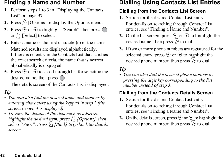 42 Contacts ListFinding a Name and Number1. Perform steps 1 to 3 in “Displaying the Contacts List” on page 37.2. Press A [Options] to display the Options menu.3. Press a or b to highlight “Search”, then press   or A [Select] to select.4. Enter a name or the first character(s) of the name.Matched results are displayed alphabetically.If there is no entry in the Contacts List that satisfies the exact search criteria, the name that is nearest alphabetically is displayed.5. Press a or b to scroll through list for selecting the desired name, then press  .The details screen of the Contacts List is displayed.Tip• You can also find the desired name and number by entering characters using the keypad in step 2 (the screen in step 4 is displayed).• To view the details of the item such as address, highlight the desired item, press A [Options], then select “View”. Press C [Back] to go back the details screen.Dialling Using Contacts List EntriesDialling from the Contacts List Screen1. Search for the desired Contact List entry.For details on searching through Contact List entries, see “Finding a Name and Number”.2. On the list screen, press a or b to highlight the desired name, then press D to dial.3. If two or more phone numbers are registered for the selected entry, press a or b to highlight the desired phone number, then press D to dial.Tip• You can also dial the desired phone number by pressing the digit key corresponding to the list number instead of step 3.Dialling from the Contacts Details Screen1. Search for the desired Contact List entry.For details on searching through Contact List entries, see “Finding a Name and Number”.2. On the details screen, press a or b to highlight the desired phone number, then press D to dial.