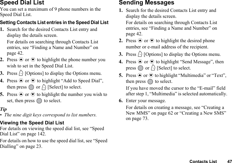 Contacts List 47Speed Dial ListYou can set a maximum of 9 phone numbers in the Speed Dial List.Setting Contacts List entries in the Speed Dial List1. Search for the desired Contacts List entry and display the details screen.For details on searching through Contacts List entries, see “Finding a Name and Number” on page 42.2. Press a or b to highlight the phone number you wish to set in the Speed Dial List.3. Press A [Options] to display the Options menu.4. Press a or b to highlight “Add to Speed Dial”, then press   or A [Select] to select.5. Press a or b to highlight the number you wish to set, then press   to select.Tip• The nine digit keys correspond to list numbers. Viewing the Speed Dial ListFor details on viewing the speed dial list, see “Speed Dial List” on page 142.For details on how to use the speed dial list, see “Speed Dialling” on page 23.Sending Messages1. Search for the desired Contacts List entry and display the details screen.For details on searching through Contacts List entries, see “Finding a Name and Number” on page 42.2. Press a or b to highlight the desired phone number or e-mail address of the recipient.3. Press A [Options] to display the Options menu.4. Press a or b to highlight “Send Message”, then press  or A [Select] to select.5. Press a or b to highlight “Multimedia” or “Text”, then press   to select.If you have moved the cursor to the “E-mail” field after step 1, “Multimedia” is selected automatically.6. Enter your message.For details on creating a message, see “Creating a New MMS” on page 62 or “Creating a New SMS” on page 73.