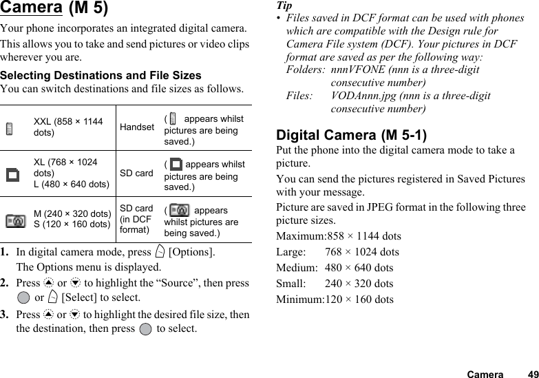Camera 49Camera Your phone incorporates an integrated digital camera. This allows you to take and send pictures or video clips wherever you are.Selecting Destinations and File SizesYou can switch destinations and file sizes as follows.1. In digital camera mode, press A [Options]. The Options menu is displayed.2. Press a or b to highlight the “Source”, then press  or A [Select] to select.3. Press a or b to highlight the desired file size, then the destination, then press   to select.Tip• Files saved in DCF format can be used with phones which are compatible with the Design rule for Camera File system (DCF). Your pictures in DCF format are saved as per the following way:Folders: nnnVFONE (nnn is a three-digit consecutive number)Files: VODAnnn.jpg (nnn is a three-digit consecutive number)Digital Camera Put the phone into the digital camera mode to take a picture.You can send the pictures registered in Saved Pictures with your message.Picture are saved in JPEG format in the following three picture sizes.Maximum:858 × 1144 dotsLarge: 768 × 1024 dotsMedium: 480 × 640 dotsSmall: 240 × 320 dotsMinimum:120 × 160 dotsXXL (858 × 1144 dots) Handset(  appears whilst pictures are being saved.)XL (768 × 1024 dots)L (480 × 640 dots)SD card (  appears whilst pictures are being saved.)M (240 × 320 dots)S (120 × 160 dots)SD card (in DCF format)(  appears whilst pictures are being saved.)(M 5)(M 5-1)