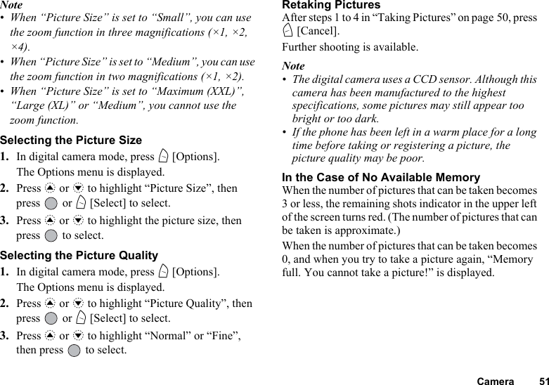 Camera 51Note• When “Picture Size” is set to “Small”, you can use the zoom function in three magnifications (×1, ×2, ×4).• When “Picture Size” is set to “Medium”, you can use the zoom function in two magnifications (×1, ×2).• When “Picture Size” is set to “Maximum (XXL)”, “Large (XL)” or “Medium”, you cannot use the zoom function.Selecting the Picture Size1. In digital camera mode, press A [Options].The Options menu is displayed.2. Press a or b to highlight “Picture Size”, then press  or A [Select] to select.3. Press a or b to highlight the picture size, then press   to select.Selecting the Picture Quality1. In digital camera mode, press A [Options].The Options menu is displayed.2. Press a or b to highlight “Picture Quality”, then press  or A [Select] to select.3. Press a or b to highlight “Normal” or “Fine”, then press   to select.Retaking PicturesAfter steps 1 to 4 in “Taking Pictures” on page 50, press C [Cancel].Further shooting is available.Note• The digital camera uses a CCD sensor. Although this camera has been manufactured to the highest specifications, some pictures may still appear too bright or too dark.• If the phone has been left in a warm place for a long time before taking or registering a picture, the picture quality may be poor.In the Case of No Available MemoryWhen the number of pictures that can be taken becomes 3 or less, the remaining shots indicator in the upper left of the screen turns red. (The number of pictures that can be taken is approximate.)When the number of pictures that can be taken becomes 0, and when you try to take a picture again, “Memory full. You cannot take a picture!” is displayed.