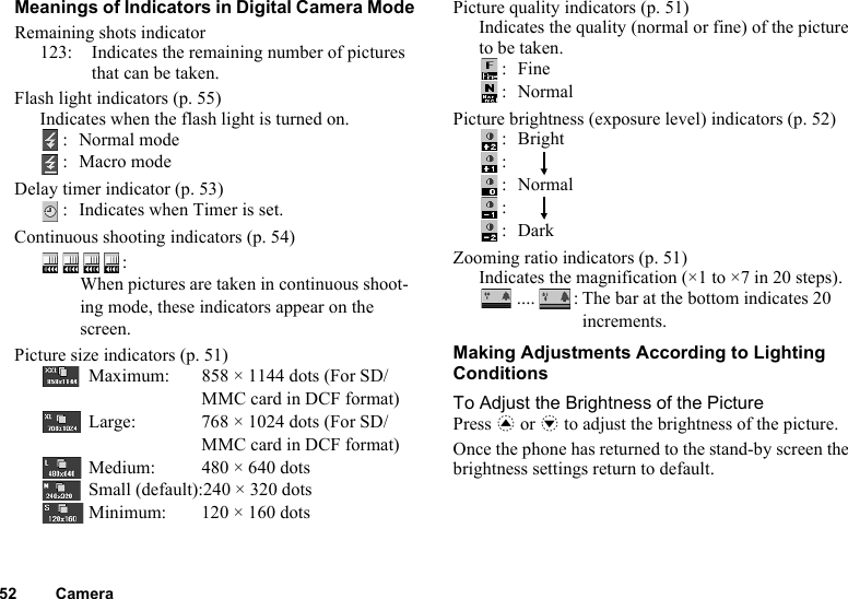 52 CameraMeanings of Indicators in Digital Camera ModeRemaining shots indicator123: Indicates the remaining number of pictures that can be taken.Flash light indicators (p. 55)Indicates when the flash light is turned on.: Normal mode:Macro modeDelay timer indicator (p. 53): Indicates when Timer is set.Continuous shooting indicators (p. 54)Picture size indicators (p. 51)Maximum: 858 × 1144 dots (For SD/MMC card in DCF format)Large: 768 × 1024 dots (For SD/MMC card in DCF format)Medium: 480 × 640 dotsSmall (default):240 × 320 dotsMinimum: 120 × 160 dotsPicture quality indicators (p. 51)Indicates the quality (normal or fine) of the picture to be taken.:Fine:NormalPicture brightness (exposure level) indicators (p. 52):Bright:    :Normal:    :DarkZooming ratio indicators (p. 51)Indicates the magnification (×1 to ×7 in 20 steps)..... : The bar at the bottom indicates 20 increments.Making Adjustments According to Lighting ConditionsTo Adjust the Brightness of the PicturePress a or b to adjust the brightness of the picture.Once the phone has returned to the stand-by screen the brightness settings return to default.:When pictures are taken in continuous shoot-ing mode, these indicators appear on the screen.