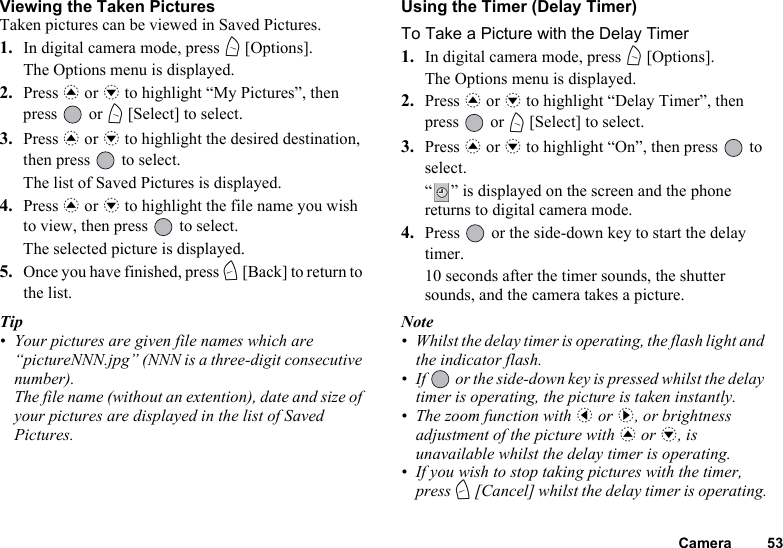 Camera 53Viewing the Taken PicturesTaken pictures can be viewed in Saved Pictures.1. In digital camera mode, press A [Options].The Options menu is displayed.2. Press a or b to highlight “My Pictures”, then press  or A [Select] to select.3. Press a or b to highlight the desired destination, then press   to select.The list of Saved Pictures is displayed.4. Press a or b to highlight the file name you wish to view, then press   to select.The selected picture is displayed.5. Once you have finished, press C [Back] to return to the list.Tip• Your pictures are given file names which are “pictureNNN.jpg” (NNN is a three-digit consecutive number).The file name (without an extention), date and size of your pictures are displayed in the list of Saved Pictures.Using the Timer (Delay Timer)To Take a Picture with the Delay Timer1. In digital camera mode, press A [Options].The Options menu is displayed.2. Press a or b to highlight “Delay Timer”, then press  or A [Select] to select.3. Press a or b to highlight “On”, then press   to select.“ ” is displayed on the screen and the phone returns to digital camera mode.4. Press   or the side-down key to start the delay timer.10 seconds after the timer sounds, the shutter sounds, and the camera takes a picture.Note• Whilst the delay timer is operating, the flash light and the indicator flash.• If   or the side-down key is pressed whilst the delay timer is operating, the picture is taken instantly.• The zoom function with c or d, or brightness adjustment of the picture with a or b, is unavailable whilst the delay timer is operating.• If you wish to stop taking pictures with the timer, press C [Cancel] whilst the delay timer is operating.