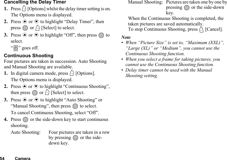 54 CameraCancelling the Delay Timer1.Press A [Options] whilst the delay timer setting is on.The Options menu is displayed.2. Press a or b to highlight “Delay Timer”, then press  or A [Select] to select.3. Press a or b to highlight “Off”, then press   to select.“” goes off.Continuous ShootingFour pictures are taken in succession. Auto Shooting and Manual Shooting are available.1. In digital camera mode, press A [Options].The Options menu is displayed.2. Press a or b to highlight “Continuous Shooting”, then press   or A [Select] to select.3. Press a or b to highlight “Auto Shooting” or “Manual Shooting”, then press   to select.To cancel Continuous Shooting, select “Off”.4. Press   or the side-down key to start continuous shooting.Auto Shooting: Four pictures are taken in a row by pressing   or the side-down key.Manual Shooting: Pictures are taken one by one by pressing   or the side-down key.When the Continuous Shooting is completed, the taken pictures are saved automatically.To stop Continuous Shooting, press C [Cancel].Note• When “Picture Size” is set to, “Maximum (XXL)”, “Large (XL)” or “Medium”, you cannot use the Continuous Shooting function.• When you select a frame for taking pictures, you cannot use the Continuous Shooting function.• Delay timer cannot be used with the Manual Shooting setting.