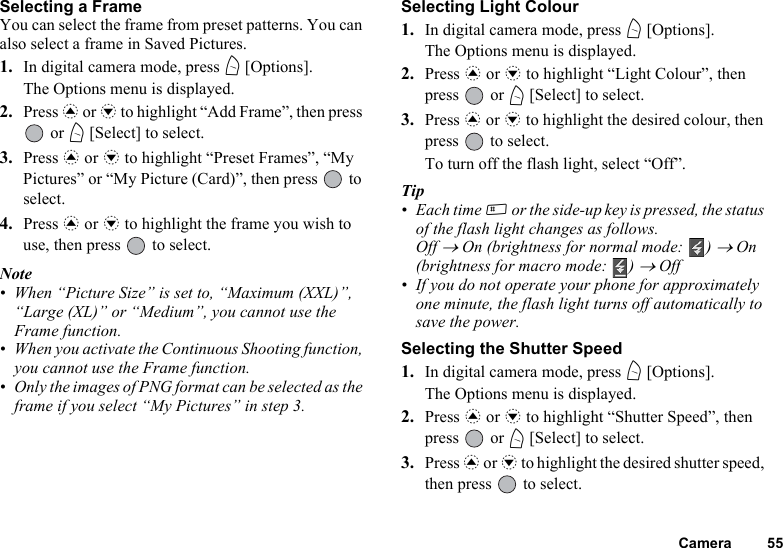 Camera 55Selecting a FrameYou can select the frame from preset patterns. You can also select a frame in Saved Pictures.1. In digital camera mode, press A [Options].The Options menu is displayed.2. Press a or b to highlight “Add Frame”, then press  or A [Select] to select.3. Press a or b to highlight “Preset Frames”, “My Pictures” or “My Picture (Card)”, then press   to select.4. Press a or b to highlight the frame you wish to use, then press   to select.Note• When “Picture Size” is set to, “Maximum (XXL)”, “Large (XL)” or “Medium”, you cannot use the Frame function.• When you activate the Continuous Shooting function, you cannot use the Frame function.• Only the images of PNG format can be selected as the frame if you select “My Pictures” in step 3.Selecting Light Colour1. In digital camera mode, press A [Options].The Options menu is displayed.2. Press a or b to highlight “Light Colour”, then press  or A [Select] to select.3. Press a or b to highlight the desired colour, then press   to select.To turn off the flash light, select “Off”.Tip• Each time R or the side-up key is pressed, the status of the flash light changes as follows.Off → On (brightness for normal mode:  ) → On (brightness for macro mode:  ) → Off• If you do not operate your phone for approximately one minute, the flash light turns off automatically to save the power.Selecting the Shutter Speed1. In digital camera mode, press A [Options].The Options menu is displayed.2. Press a or b to highlight “Shutter Speed”, then press  or A [Select] to select.3. Press a or b to highlight the desired shutter speed, then press   to select.