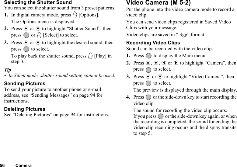 56 CameraSelecting the Shutter SoundYou can select the shutter sound from 3 preset patterns.1. In digital camera mode, press A [Options].The Options menu is displayed.2. Press a or b to highlight “Shutter Sound”, then press  or A [Select] to select.3. Press a or b to highlight the desired sound, then press   to select.To play back the shutter sound, press A [Play] in step 3.Tip• In Silent mode, shutter sound setting cannot be used.Sending PicturesTo send your picture to another phone or e-mail address, see “Sending Messages” on page 94 for instructions.Deleting PicturesSee “Deleting Pictures” on page 94 for instructions.Video Camera Put the phone into the video camera mode to record a video clip.You can send video clips registered in Saved Video Clips with your message.Video clips are saved in “.3gp” format.Recording Video ClipsSound can be recorded with the video clip.1. Press   to display the Main menu.2. Press a, b, c or d to highlight “Camera”, then press   to select.3. Press a or b to highlight “Video Camera”, then press   to select.The preview is displayed through the main display.4. Press   or the side-down key to start recording the video clip.The sound for recording the video clip occurs.If you press   or the side-down key again, or when the recording is completed, the sound for ending the video clip recording occurs and the display transits to step 5.(M 5-2)