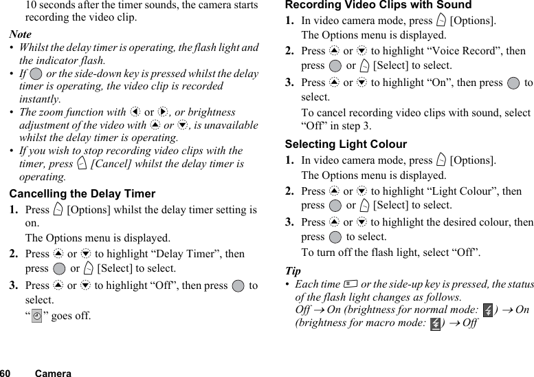 60 Camera10 seconds after the timer sounds, the camera starts recording the video clip.Note• Whilst the delay timer is operating, the flash light and the indicator flash.• If   or the side-down key is pressed whilst the delay timer is operating, the video clip is recorded instantly.• The zoom function with c or d, or brightness adjustment of the video with a or b, is unavailable whilst the delay timer is operating.• If you wish to stop recording video clips with the timer, press C [Cancel] whilst the delay timer is operating.Cancelling the Delay Timer1. Press A [Options] whilst the delay timer setting is on.The Options menu is displayed.2. Press a or b to highlight “Delay Timer”, then press  or A [Select] to select.3. Press a or b to highlight “Off”, then press   to select.“” goes off.Recording Video Clips with Sound1. In video camera mode, press A [Options].The Options menu is displayed.2. Press a or b to highlight “Voice Record”, then press  or A [Select] to select.3. Press a or b to highlight “On”, then press   to select.To cancel recording video clips with sound, select “Off” in step 3.Selecting Light Colour1. In video camera mode, press A [Options].The Options menu is displayed.2. Press a or b to highlight “Light Colour”, then press  or A [Select] to select.3. Press a or b to highlight the desired colour, then press   to select.To turn off the flash light, select “Off”.Tip• Each time R or the side-up key is pressed, the status of the flash light changes as follows.Off → On (brightness for normal mode:  ) → On (brightness for macro mode:  ) → Off