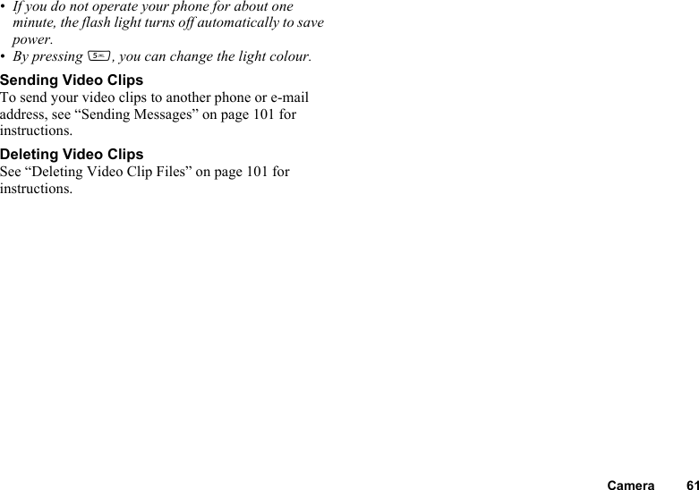 Camera 61• If you do not operate your phone for about one minute, the flash light turns off automatically to save power.• By pressing K, you can change the light colour.Sending Video ClipsTo send your video clips to another phone or e-mail address, see “Sending Messages” on page 101 for instructions.Deleting Video ClipsSee “Deleting Video Clip Files” on page 101 for instructions.