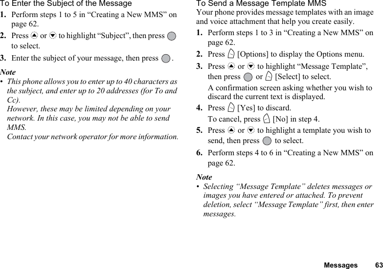 Messages 63To Enter the Subject of the Message1. Perform steps 1 to 5 in “Creating a New MMS” on page 62.2. Press a or b to highlight “Subject”, then press   to select.3. Enter the subject of your message, then press  .Note• This phone allows you to enter up to 40 characters as the subject, and enter up to 20 addresses (for To and Cc).However, these may be limited depending on your network. In this case, you may not be able to send MMS.Contact your network operator for more information.To Send a Message Template MMSYour phone provides message templates with an image and voice attachment that help you create easily.1. Perform steps 1 to 3 in “Creating a New MMS” on page 62.2. Press A [Options] to display the Options menu.3. Press a or b to highlight “Message Template”, then press   or A [Select] to select.A confirmation screen asking whether you wish to discard the current text is displayed.4. Press A [Yes] to discard.To cancel, press C [No] in step 4.5. Press a or b to highlight a template you wish to send, then press   to select.6. Perform steps 4 to 6 in “Creating a New MMS” on page 62.Note• Selecting “Message Template” deletes messages or images you have entered or attached. To prevent deletion, select “Message Template” first, then enter messages.