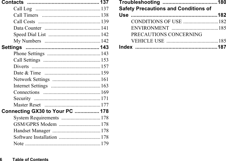 6 Table of ContentsContacts  .................................................. 137Call Log   ..................................................137Call Timers   .............................................138Call Costs  ................................................139Data Counter   ...........................................141Speed Dial List  ........................................142My Numbers   ...........................................142Settings   ................................................... 143Phone Settings  .........................................143Call Settings  ............................................153Diverts  .....................................................157Date &amp; Time   ...........................................159Network Settings  .....................................161Internet Settings   ......................................163Connections   ............................................169Security   ...................................................171Master Reset   ...........................................177Connecting GX30 to Your PC ................. 178System Requirements  ..............................178GSM/GPRS Modem  ................................178Handset Manager  .....................................178Software Installation  ................................178Note ..........................................................179Troubleshooting ......................................180Safety Precautions and Conditions of Use ............................................................182CONDITIONS OF USE ...........................182ENVIRONMENT ....................................185PRECAUTIONS CONCERNING VEHICLE USE  ........................................185Index .........................................................187