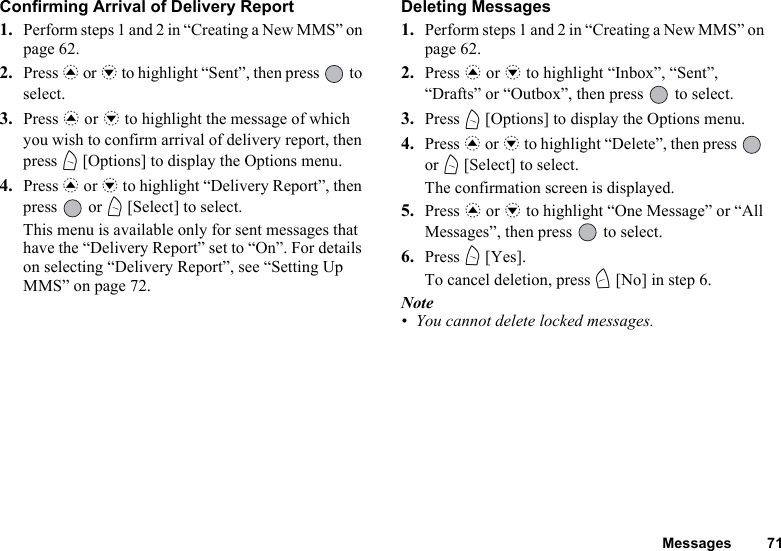 Messages 71Confirming Arrival of Delivery Report1. Perform steps 1 and 2 in “Creating a New MMS” on page 62.2. Press a or b to highlight “Sent”, then press   to select.3. Press a or b to highlight the message of which you wish to confirm arrival of delivery report, then press A [Options] to display the Options menu.4. Press a or b to highlight “Delivery Report”, then press  or A [Select] to select.This menu is available only for sent messages that have the “Delivery Report” set to “On”. For details on selecting “Delivery Report”, see “Setting Up MMS” on page 72.Deleting Messages1. Perform steps 1 and 2 in “Creating a New MMS” on page 62.2. Press a or b to highlight “Inbox”, “Sent”, “Drafts” or “Outbox”, then press   to select.3. Press A [Options] to display the Options menu.4. Press a or b to highlight “Delete”, then press   or A [Select] to select.The confirmation screen is displayed.5. Press a or b to highlight “One Message” or “All Messages”, then press   to select.6. Press A [Yes].To cancel deletion, press C [No] in step 6.Note• You cannot delete locked messages.