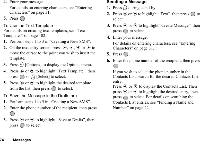 74 Messages4. Enter your message.For details on entering characters, see “Entering Characters” on page 31.5. Press .To Use the Text TemplateFor details on creating text templates, see “Text Templates” on page 102.1. Perform steps 1 to 3 in “Creating a New SMS”.2. On the text entry screen, press a, b, c or d to move the cursor to the point you wish to insert the template.3. Press A [Options] to display the Options menu.4. Press a or b to highlight “Text Template”, then press  or A [Select] to select.5. Press a or b to highlight the desired template from the list, then press   to select.To Save the Message in the Drafts box1. Perform steps 1 to 5 in “Creating a New SMS”.2. Enter the phone number of the recipient, then press .3. Press a or b to highlight “Save to Drafts”, then press   to select.Sending a Message 1. Press A during stand-by.2. Press a or b to highlight “Text”, then press   to select.3. Press a or b to highlight “Create Message”, then press   to select.4. Enter your message.For details on entering characters, see “Entering Characters” on page 31.5. Press .6. Enter the phone number of the recipient, then press .If you wish to select the phone number in the Contacts List, search for the desired Contacts List entry.Press a or b to display the Contacts List. Then press a or b to highlight the desired entry, then press   to select. For details on searching the Contacts List entries, see “Finding a Name and Number” on page 42.