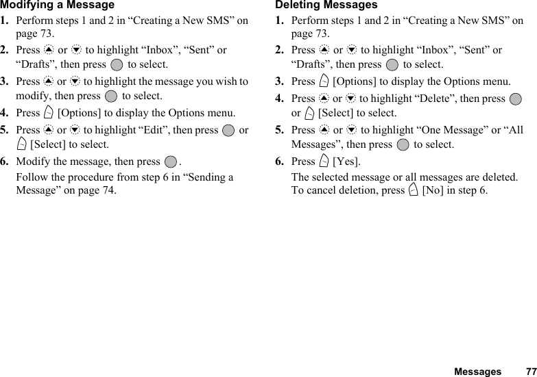 Messages 77Modifying a Message1. Perform steps 1 and 2 in “Creating a New SMS” on page 73.2. Press a or b to highlight “Inbox”, “Sent” or “Drafts”, then press   to select.3. Press a or b to highlight the message you wish to modify, then press   to select.4. Press A [Options] to display the Options menu.5. Press a or b to highlight “Edit”, then press   or A [Select] to select.6. Modify the message, then press  .Follow the procedure from step 6 in “Sending a Message” on page 74.Deleting Messages1. Perform steps 1 and 2 in “Creating a New SMS” on page 73.2. Press a or b to highlight “Inbox”, “Sent” or “Drafts”, then press   to select.3. Press A [Options] to display the Options menu.4. Press a or b to highlight “Delete”, then press   or A [Select] to select.5. Press a or b to highlight “One Message” or “All Messages”, then press   to select.6. Press A [Yes].The selected message or all messages are deleted.To cancel deletion, press C [No] in step 6.