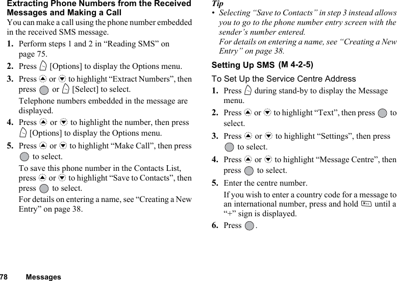 78 MessagesExtracting Phone Numbers from the Received Messages and Making a CallYou can make a call using the phone number embedded in the received SMS message.1. Perform steps 1 and 2 in “Reading SMS” on page 75.2. Press A [Options] to display the Options menu.3. Press a or b to highlight “Extract Numbers”, then press  or A [Select] to select.Telephone numbers embedded in the message are displayed.4. Press a or b to highlight the number, then press A [Options] to display the Options menu.5. Press a or b to highlight “Make Call”, then press  to select.To save this phone number in the Contacts List, press a or b to highlight “Save to Contacts”, then press   to select.For details on entering a name, see “Creating a New Entry” on page 38.Tip• Selecting “Save to Contacts” in step 3 instead allows you to go to the phone number entry screen with the sender’s number entered.For details on entering a name, see “Creating a New Entry” on page 38.Setting Up SMS To Set Up the Service Centre Address1. Press A during stand-by to display the Message menu.2. Press a or b to highlight “Text”, then press   to select.3. Press a or b to highlight “Settings”, then press  to select.4. Press a or b to highlight “Message Centre”, then press   to select.5. Enter the centre number.If you wish to enter a country code for a message to an international number, press and hold P until a “+” sign is displayed.6. Press .(M 4-2-5)