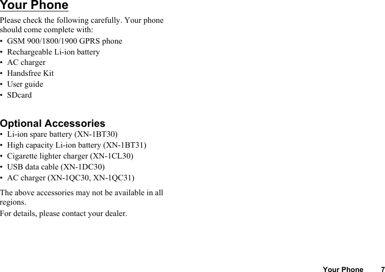 Your Phone 7Your PhonePlease check the following carefully. Your phone should come complete with:• GSM 900/1800/1900 GPRS phone• Rechargeable Li-ion battery• AC charger• Handsfree Kit•User guide•SDcardOptional Accessories• Li-ion spare battery (XN-1BT30)• High capacity Li-ion battery (XN-1BT31)• Cigarette lighter charger (XN-1CL30)• USB data cable (XN-1DC30)• AC charger (XN-1QC30, XN-1QC31)The above accessories may not be available in all regions.For details, please contact your dealer.