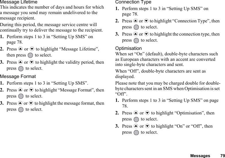 Messages 79Message LifetimeThis indicates the number of days and hours for which a message you send may remain undelivered to the message recipient.During this period, the message service centre will continually try to deliver the message to the recipient.1. Perform steps 1 to 3 in “Setting Up SMS” on page 78.2. Press a or b to highlight “Message Lifetime”, then press   to select.3. Press a or b to highlight the validity period, then press   to select.Message Format1. Perform steps 1 to 3 in “Setting Up SMS”.2. Press a or b to highlight “Message Format”, then press   to select.3. Press a or b to highlight the message format, then press   to select.Connection Type1. Perform steps 1 to 3 in “Setting Up SMS” on page 78.2. Press a or b to highlight “Connection Type”, then press   to select.3. Press a or b to highlight the connection type, then press   to select.OptimisationWhen set “On” (default), double-byte characters such as European characters with an accent are converted into single-byte characters and sent.When “Off”, double-byte characters are sent as displayed.Please note that you may be charged double for double-byte characters sent in an SMS when Optimisation is set “Off”.1. Perform steps 1 to 3 in “Setting Up SMS” on page 78.2. Press a or b to highlight “Optimisation”, then press   to select.3. Press a or b to highlight “On” or “Off”, then press   to select.