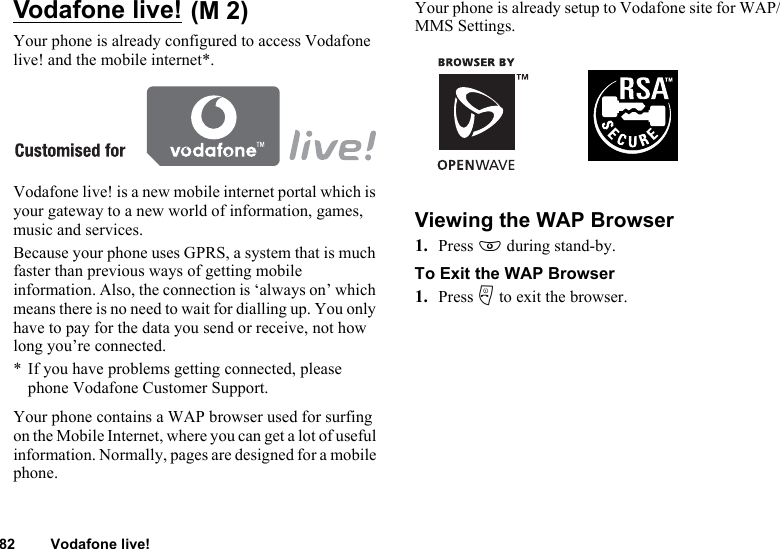 82 Vodafone live!Vodafone live! Your phone is already configured to access Vodafone live! and the mobile internet*.Vodafone live! is a new mobile internet portal which is your gateway to a new world of information, games, music and services.Because your phone uses GPRS, a system that is much faster than previous ways of getting mobile information. Also, the connection is ‘always on’ which means there is no need to wait for dialling up. You only have to pay for the data you send or receive, not how long you’re connected.* If you have problems getting connected, please phone Vodafone Customer Support.Your phone contains a WAP browser used for surfing on the Mobile Internet, where you can get a lot of useful information. Normally, pages are designed for a mobile phone.Your phone is already setup to Vodafone site for WAP/MMS Settings.Viewing the WAP Browser1. Press E during stand-by.To Exit the WAP Browser1. Press F to exit the browser.(M 2)