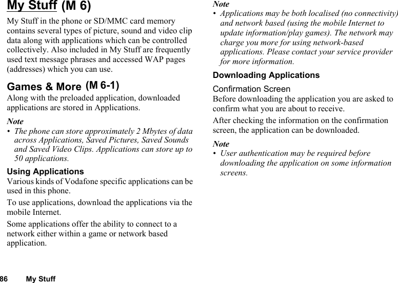 86 My StuffMy Stuff My Stuff in the phone or SD/MMC card memory contains several types of picture, sound and video clip data along with applications which can be controlled collectively. Also included in My Stuff are frequently used text message phrases and accessed WAP pages (addresses) which you can use.Games &amp; More Along with the preloaded application, downloaded applications are stored in Applications.Note• The phone can store approximately 2 Mbytes of data across Applications, Saved Pictures, Saved Sounds and Saved Video Clips. Applications can store up to 50 applications. Using ApplicationsVarious kinds of Vodafone specific applications can be used in this phone.To use applications, download the applications via the mobile Internet. Some applications offer the ability to connect to a network either within a game or network based application.Note• Applications may be both localised (no connectivity) and network based (using the mobile Internet to update information/play games). The network may charge you more for using network-based applications. Please contact your service provider for more information.Downloading ApplicationsConfirmation ScreenBefore downloading the application you are asked to confirm what you are about to receive.After checking the information on the confirmation screen, the application can be downloaded.Note• User authentication may be required before downloading the application on some information screens.(M 6)(M 6-1)