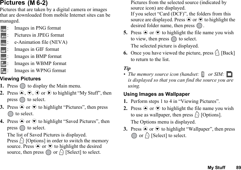 My Stuff 89Pictures Pictures that are taken by a digital camera or images that are downloaded from mobile Internet sites can be managed.: Images in PNG format: Pictures in JPEG format: e-Animation file (NEVA): Images in GIF format: Images in BMP format: Images in WBMP format: Images in WPNG formatViewing Pictures1. Press   to display the Main menu.2. Press a, b, c or d to highlight “My Stuff”, then press   to select.3. Press a or b to highlight “Pictures”, then press  to select.4. Press a or b to highlight “Saved Pictures”, then press   to select.The list of Saved Pictures is displayed.Press A [Options] in order to switch the memory source. Press a or b to highlight the desired source, then press   or A [Select] to select.Pictures from the selected source (indicated by source icon) are displayed.If you select “Card (DCF)”, the folders from this source are displayed. Press a or b to highlight the desired folder name, then press  .5. Press a or b to highlight the file name you wish to view, then press   to select.The selected picture is displayed.6. Once you have viewed the picture, press C [Back] to return to the list.Tip• The memory source icon (handset:   or SIM:   is displayed so that you can find the source you are using.Using Images as Wallpaper1. Perform steps 1 to 4 in “Viewing Pictures”.2. Press a or b to highlight the file name you wish to use as wallpaper, then press A [Options].The Options menu is displayed.3. Press a or b to highlight “Wallpaper”, then press  or A [Select] to select.(M 6-2)