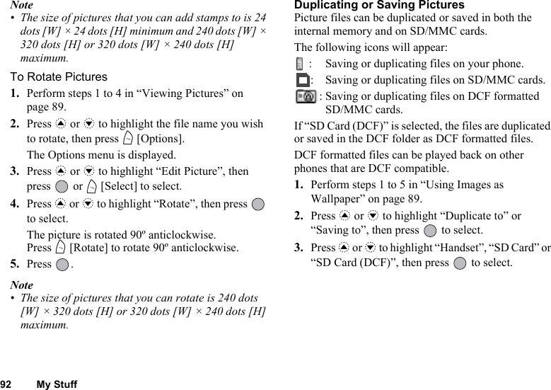 92 My StuffNote• The size of pictures that you can add stamps to is 24 dots [W] × 24 dots [H] minimum and 240 dots [W] × 320 dots [H] or 320 dots [W] × 240 dots [H] maximum.To Rotate Pictures1. Perform steps 1 to 4 in “Viewing Pictures” on page 89.2. Press a or b to highlight the file name you wish to rotate, then press A [Options].The Options menu is displayed.3. Press a or b to highlight “Edit Picture”, then press  or A [Select] to select.4. Press a or b to highlight “Rotate”, then press   to select.The picture is rotated 90º anticlockwise.Press A [Rotate] to rotate 90º anticlockwise.5. Press .Note• The size of pictures that you can rotate is 240 dots [W] × 320 dots [H] or 320 dots [W] × 240 dots [H] maximum.Duplicating or Saving PicturesPicture files can be duplicated or saved in both the internal memory and on SD/MMC cards.The following icons will appear:: Saving or duplicating files on your phone.: Saving or duplicating files on SD/MMC cards.: Saving or duplicating files on DCF formatted SD/MMC cards.If “SD Card (DCF)” is selected, the files are duplicated or saved in the DCF folder as DCF formatted files.DCF formatted files can be played back on other phones that are DCF compatible.1. Perform steps 1 to 5 in “Using Images as Wallpaper” on page 89.2. Press a or b to highlight “Duplicate to” or “Saving to”, then press   to select.3. Press a or b to highlight “Handset”, “SD Card” or “SD Card (DCF)”, then press   to select.