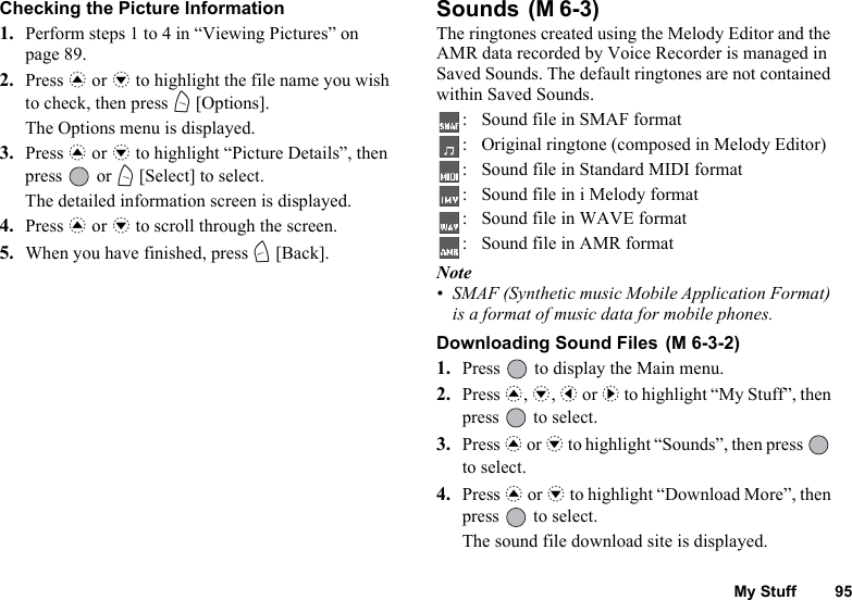 My Stuff 95Checking the Picture Information1. Perform steps 1 to 4 in “Viewing Pictures” on page 89.2. Press a or b to highlight the file name you wish to check, then press A [Options].The Options menu is displayed.3. Press a or b to highlight “Picture Details”, then press  or A [Select] to select.The detailed information screen is displayed.4. Press a or b to scroll through the screen.5. When you have finished, press C [Back].Sounds The ringtones created using the Melody Editor and the AMR data recorded by Voice Recorder is managed in Saved Sounds. The default ringtones are not contained within Saved Sounds.: Sound file in SMAF format: Original ringtone (composed in Melody Editor): Sound file in Standard MIDI format: Sound file in i Melody format: Sound file in WAVE format: Sound file in AMR formatNote• SMAF (Synthetic music Mobile Application Format) is a format of music data for mobile phones.Downloading Sound Files 1. Press   to display the Main menu. 2. Press a, b, c or d to highlight “My Stuff”, then press   to select.3. Press a or b to highlight “Sounds”, then press   to select.4. Press a or b to highlight “Download More”, then press   to select.The sound file download site is displayed.(M 6-3)(M 6-3-2)