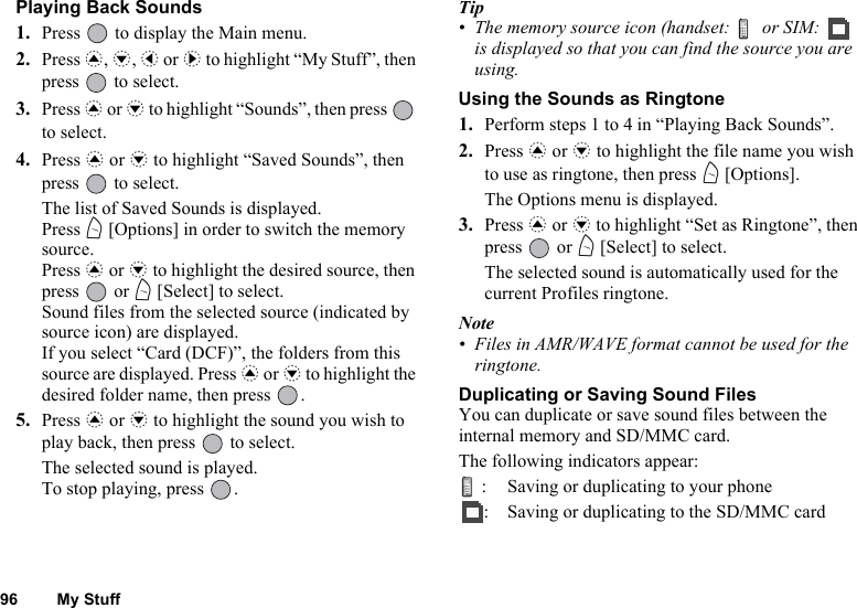 96 My StuffPlaying Back Sounds1. Press   to display the Main menu. 2. Press a, b, c or d to highlight “My Stuff”, then press   to select.3. Press a or b to highlight “Sounds”, then press   to select.4. Press a or b to highlight “Saved Sounds”, then press   to select.The list of Saved Sounds is displayed.Press A [Options] in order to switch the memory source.Press a or b to highlight the desired source, then press  or A [Select] to select.Sound files from the selected source (indicated by source icon) are displayed.If you select “Card (DCF)”, the folders from this source are displayed. Press a or b to highlight the desired folder name, then press  .5. Press a or b to highlight the sound you wish to play back, then press   to select.The selected sound is played.To stop playing, press  .Tip• The memory source icon (handset:   or SIM:   is displayed so that you can find the source you are using.Using the Sounds as Ringtone1. Perform steps 1 to 4 in “Playing Back Sounds”.2. Press a or b to highlight the file name you wish to use as ringtone, then press A [Options].The Options menu is displayed.3. Press a or b to highlight “Set as Ringtone”, then press  or A [Select] to select.The selected sound is automatically used for the current Profiles ringtone.Note• Files in AMR/WAVE format cannot be used for the ringtone.Duplicating or Saving Sound FilesYou can duplicate or save sound files between the internal memory and SD/MMC card.The following indicators appear:: Saving or duplicating to your phone: Saving or duplicating to the SD/MMC card