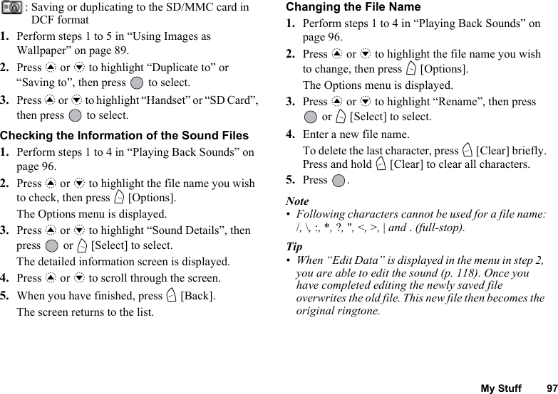 My Stuff 97: Saving or duplicating to the SD/MMC card in DCF format1. Perform steps 1 to 5 in “Using Images as Wallpaper” on page 89.2. Press a or b to highlight “Duplicate to” or “Saving to”, then press   to select.3. Press a or b to highlight “Handset” or “SD Card”, then press   to select.Checking the Information of the Sound Files1. Perform steps 1 to 4 in “Playing Back Sounds” on page 96.2. Press a or b to highlight the file name you wish to check, then press A [Options].The Options menu is displayed.3. Press a or b to highlight “Sound Details”, then press  or A [Select] to select.The detailed information screen is displayed.4. Press a or b to scroll through the screen.5. When you have finished, press C [Back].The screen returns to the list.Changing the File Name1. Perform steps 1 to 4 in “Playing Back Sounds” on page 96.2. Press a or b to highlight the file name you wish to change, then press A [Options].The Options menu is displayed.3. Press a or b to highlight “Rename”, then press  or A [Select] to select.4. Enter a new file name.To delete the last character, press C [Clear] briefly.Press and hold C [Clear] to clear all characters.5. Press .Note• Following characters cannot be used for a file name:/, \, :, *, ?, &quot;, &lt;, &gt;, | and . (full-stop).Tip• When “Edit Data” is displayed in the menu in step 2, you are able to edit the sound (p. 118). Once you have completed editing the newly saved file overwrites the old file. This new file then becomes the original ringtone.