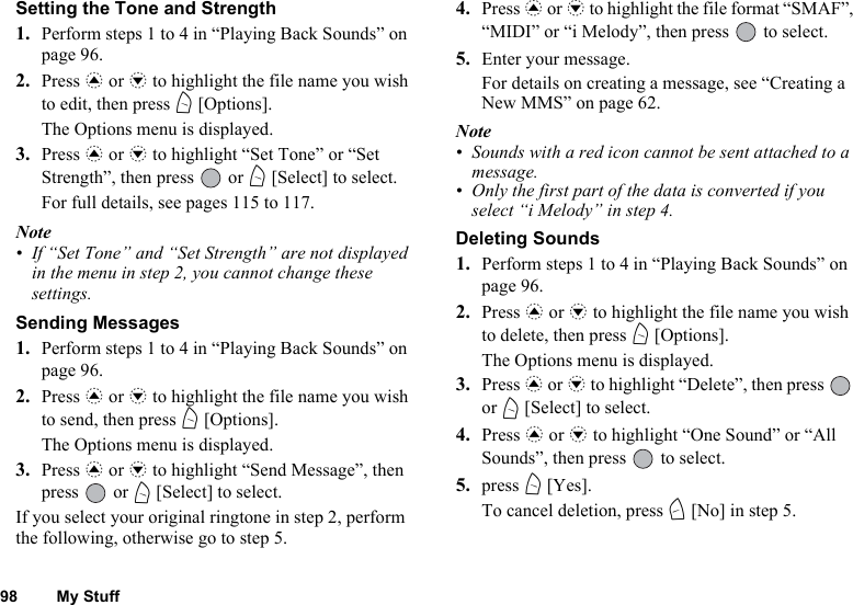 98 My StuffSetting the Tone and Strength1. Perform steps 1 to 4 in “Playing Back Sounds” on page 96.2. Press a or b to highlight the file name you wish to edit, then press A [Options].The Options menu is displayed.3. Press a or b to highlight “Set Tone” or “Set Strength”, then press   or A [Select] to select.For full details, see pages 115 to 117.Note• If “Set Tone” and “Set Strength” are not displayed in the menu in step 2, you cannot change these settings.Sending Messages1. Perform steps 1 to 4 in “Playing Back Sounds” on page 96.2. Press a or b to highlight the file name you wish to send, then press A [Options].The Options menu is displayed.3. Press a or b to highlight “Send Message”, then press  or A [Select] to select.If you select your original ringtone in step 2, perform the following, otherwise go to step 5.4. Press a or b to highlight the file format “SMAF”, “MIDI” or “i Melody”, then press   to select.5. Enter your message.For details on creating a message, see “Creating a New MMS” on page 62.Note• Sounds with a red icon cannot be sent attached to a message.• Only the first part of the data is converted if you select “i Melody” in step 4.Deleting Sounds1. Perform steps 1 to 4 in “Playing Back Sounds” on page 96.2. Press a or b to highlight the file name you wish to delete, then press A [Options].The Options menu is displayed.3. Press a or b to highlight “Delete”, then press   or A [Select] to select.4. Press a or b to highlight “One Sound” or “All Sounds”, then press   to select.5. press A [Yes].To cancel deletion, press C [No] in step 5.