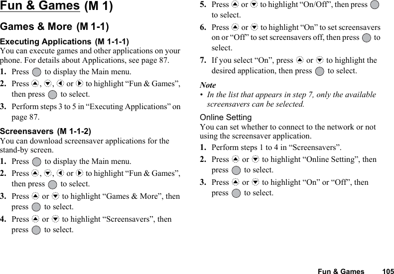 Fun &amp; Games 105Fun &amp; Games Games &amp; More Executing Applications You can execute games and other applications on your phone. For details about Applications, see page 87.1. Press   to display the Main menu.2. Press a, b, c or d to highlight “Fun &amp; Games”, then press   to select.3. Perform steps 3 to 5 in “Executing Applications” on page 87.Screensavers You can download screensaver applications for the stand-by screen. 1. Press   to display the Main menu.2. Press a, b, c or d to highlight “Fun &amp; Games”, then press   to select.3. Press a or b to highlight “Games &amp; More”, then press   to select.4. Press a or b to highlight “Screensavers”, then press   to select.5. Press a or b to highlight “On/Off”, then press   to select.6. Press a or b to highlight “On” to set screensavers on or “Off” to set screensavers off, then press   to select.7. If you select “On”, press a or b to highlight the desired application, then press   to select.Note• In the list that appears in step 7, only the available screensavers can be selected.Online SettingYou can set whether to connect to the network or not using the screensaver application. 1. Perform steps 1 to 4 in “Screensavers”.2. Press a or b to highlight “Online Setting”, then press   to select.3. Press a or b to highlight “On” or “Off”, then press   to select.(M 1)(M 1-1)(M 1-1-1)(M 1-1-2)