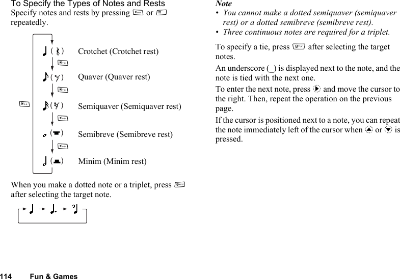 114 Fun &amp; GamesTo Specify the Types of Notes and RestsSpecify notes and rests by pressing P or R repeatedly.When you make a dotted note or a triplet, press O after selecting the target note.Note• You cannot make a dotted semiquaver (semiquaver rest) or a dotted semibreve (semibreve rest).• Three continuous notes are required for a triplet.To specify a tie, press N after selecting the target notes.An underscore (_) is displayed next to the note, and the note is tied with the next one.To enter the next note, press d and move the cursor to the right. Then, repeat the operation on the previous page.If the cursor is positioned next to a note, you can repeat the note immediately left of the cursor when a or b is pressed.(    )(    )(    )(    )(    )Crotchet (Crotchet rest)Quaver (Quaver rest)Semiquaver (Semiquaver rest)Semibreve (Semibreve rest)Minim (Minim rest)PPPPP