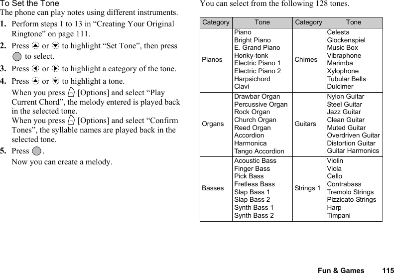 Fun &amp; Games 115To Set the ToneThe phone can play notes using different instruments.1. Perform steps 1 to 13 in “Creating Your Original Ringtone” on page 111.2. Press a or b to highlight “Set Tone”, then press  to select.3. Press c or d to highlight a category of the tone.4. Press a or b to highlight a tone.When you press A [Options] and select “Play Current Chord”, the melody entered is played back in the selected tone.When you press A [Options] and select “Confirm Tones”, the syllable names are played back in the selected tone.5. Press .Now you can create a melody.You can select from the following 128 tones.Category Tone Category TonePianosPianoBright PianoE. Grand PianoHonky-tonkElectric Piano 1Electric Piano 2HarpsichordClaviChimesCelestaGlockenspielMusic BoxVibraphoneMarimbaXylophoneTubular BellsDulcimerOrgansDrawbar OrganPercussive OrganRock OrganChurch OrganReed OrganAccordionHarmonicaTango AccordionGuitarsNylon GuitarSteel GuitarJazz GuitarClean GuitarMuted GuitarOverdriven GuitarDistortion GuitarGuitar HarmonicsBassesAcoustic BassFinger BassPick BassFretless BassSlap Bass 1Slap Bass 2Synth Bass 1Synth Bass 2Strings 1ViolinViolaCelloContrabassTremolo StringsPizzicato StringsHarpTimpani