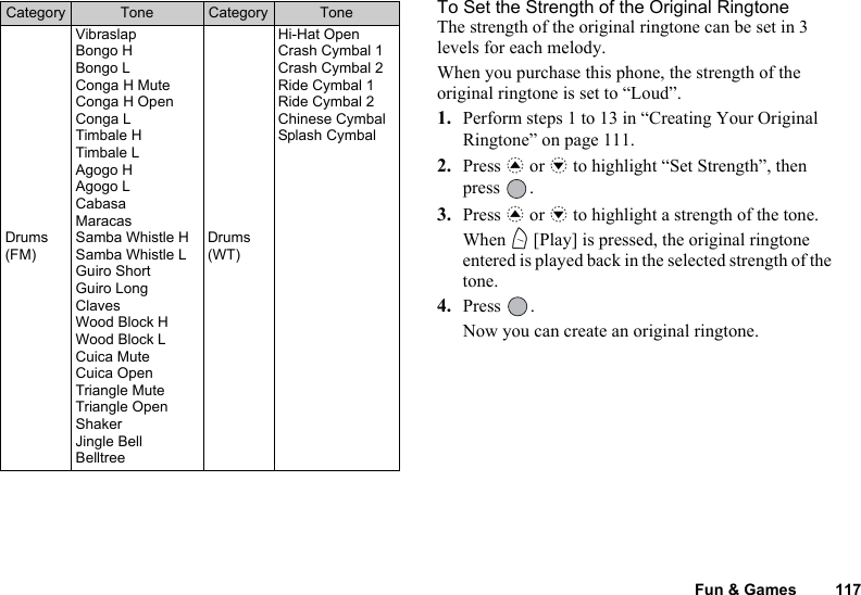Fun &amp; Games 117To Set the Strength of the Original RingtoneThe strength of the original ringtone can be set in 3 levels for each melody.When you purchase this phone, the strength of the original ringtone is set to “Loud”.1. Perform steps 1 to 13 in “Creating Your Original Ringtone” on page 111.2. Press a or b to highlight “Set Strength”, then press .3. Press a or b to highlight a strength of the tone.When A [Play] is pressed, the original ringtone entered is played back in the selected strength of the tone.4. Press .Now you can create an original ringtone.Drums (FM)VibraslapBongo HBongo LConga H MuteConga H OpenConga LTimbale HTimbale LAgogo HAgogo LCabasaMaracasSamba Whistle HSamba Whistle LGuiro ShortGuiro LongClavesWood Block HWood Block LCuica MuteCuica OpenTriangle MuteTriangle OpenShakerJingle BellBelltreeDrums (WT)Hi-Hat OpenCrash Cymbal 1Crash Cymbal 2Ride Cymbal 1Ride Cymbal 2Chinese CymbalSplash CymbalCategory Tone Category Tone