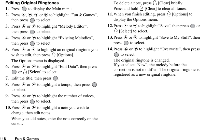 118 Fun &amp; GamesEditing Original Ringtones1. Press   to display the Main menu. 2. Press a, b, c or d to highlight “Fun &amp; Games”, then press   to select.3. Press a or b to highlight “Melody Editor”, then press   to select.4. Press a or b to highlight “Existing Melodies”, then press   to select.5. Press a or b to highlight an original ringtone you wish to edit, then press A [Options].The Options menu is displayed.6. Press a or b to highlight “Edit Data”, then press  or A [Select] to select.7. Edit the title, then press  .8. Press a or b to highlight a tempo, then press   to select.9. Press a or b to highlight the number of voices, then press   to select.10.Press c or d to highlight a note you wish to change, then edit notes.When you add notes, enter the note correctly on the cursor.To delete a note, press C [Clear] briefly. Press and hold C [Clear] to clear all tones.11.When you finish editing, press A [Options] to display the Options menu.12.Press a or b to highlight “Save”, then press   or A [Select] to select.13.Press a or b to highlight “Save to My Stuff”, then press   to select.14.Press a or b to highlight “Overwrite”, then press  to select.The original ringtone is changed.If you select “New”, the melody before the correction is not modified. The original ringtone is registered as a new original ringtone.