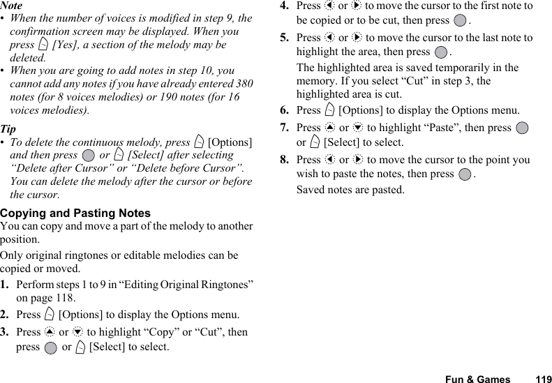 Fun &amp; Games 119Note• When the number of voices is modified in step 9, the confirmation screen may be displayed. When you press A [Yes], a section of the melody may be deleted.• When you are going to add notes in step 10, you cannot add any notes if you have already entered 380 notes (for 8 voices melodies) or 190 notes (for 16 voices melodies).Tip• To delete the continuous melody, press A [Options] and then press   or A [Select] after selecting “Delete after Cursor” or “Delete before Cursor”. You can delete the melody after the cursor or before the cursor.Copying and Pasting NotesYou can copy and move a part of the melody to another position.Only original ringtones or editable melodies can be copied or moved.1. Perform steps 1 to 9 in “Editing Original Ringtones” on page 118.2. Press A [Options] to display the Options menu.3. Press a or b to highlight “Copy” or “Cut”, then press  or A [Select] to select.4. Press c or d to move the cursor to the first note to be copied or to be cut, then press  .5. Press c or d to move the cursor to the last note to highlight the area, then press  .The highlighted area is saved temporarily in the memory. If you select “Cut” in step 3, the highlighted area is cut.6. Press A [Options] to display the Options menu.7. Press a or b to highlight “Paste”, then press   or A [Select] to select.8. Press c or d to move the cursor to the point you wish to paste the notes, then press  .Saved notes are pasted.