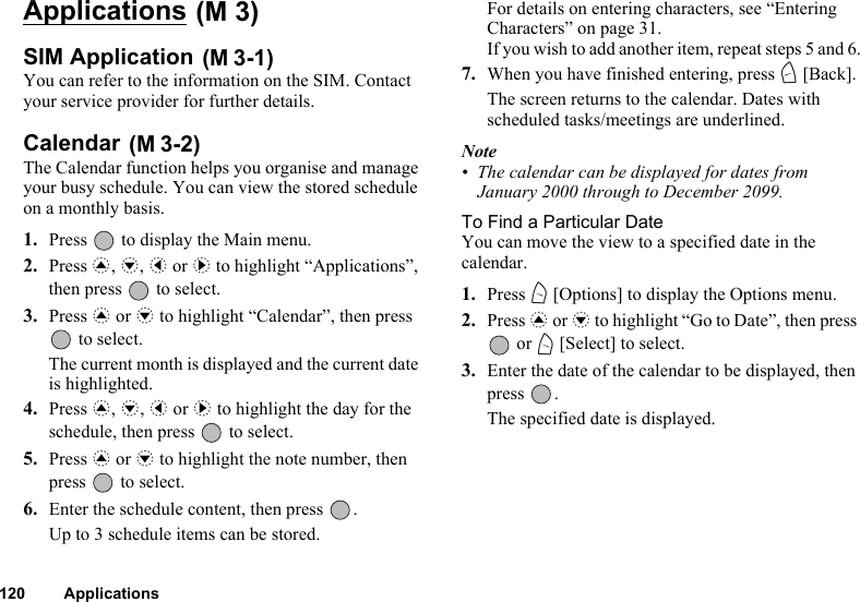 120 ApplicationsApplications SIM Application You can refer to the information on the SIM. Contact your service provider for further details.Calendar The Calendar function helps you organise and manage your busy schedule. You can view the stored schedule on a monthly basis.1. Press   to display the Main menu. 2. Press a, b, c or d to highlight “Applications”, then press   to select.3. Press a or b to highlight “Calendar”, then press  to select.The current month is displayed and the current date is highlighted.4. Press a, b, c or d to highlight the day for the schedule, then press   to select.5. Press a or b to highlight the note number, then press   to select.6. Enter the schedule content, then press  .Up to 3 schedule items can be stored.For details on entering characters, see “Entering Characters” on page 31.If you wish to add another item, repeat steps 5 and 6.7. When you have finished entering, press C [Back].The screen returns to the calendar. Dates with scheduled tasks/meetings are underlined.Note• The calendar can be displayed for dates from January 2000 through to December 2099.To Find a Particular DateYou can move the view to a specified date in the calendar.1. Press A [Options] to display the Options menu.2. Press a or b to highlight “Go to Date”, then press  or A [Select] to select.3. Enter the date of the calendar to be displayed, then press .The specified date is displayed.(M 3)(M 3-1)(M 3-2)