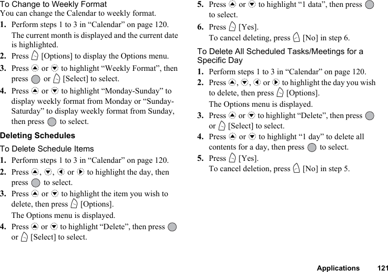 Applications 121To Change to Weekly FormatYou can change the Calendar to weekly format.1. Perform steps 1 to 3 in “Calendar” on page 120.The current month is displayed and the current date is highlighted.2. Press A [Options] to display the Options menu.3. Press a or b to highlight “Weekly Format”, then press  or A [Select] to select.4. Press a or b to highlight “Monday-Sunday” to display weekly format from Monday or “Sunday-Saturday” to display weekly format from Sunday, then press   to select.Deleting SchedulesTo Delete Schedule Items1. Perform steps 1 to 3 in “Calendar” on page 120.2. Press a, b, c or d to highlight the day, then press   to select.3. Press a or b to highlight the item you wish to delete, then press A [Options].The Options menu is displayed.4. Press a or b to highlight “Delete”, then press   or A [Select] to select.5. Press a or b to highlight “1 data”, then press   to select.6. Press A [Yes].To cancel deleting, press C [No] in step 6.To Delete All Scheduled Tasks/Meetings for a Specific Day1. Perform steps 1 to 3 in “Calendar” on page 120.2. Press a, b, c or d to highlight the day you wish to delete, then press A [Options].The Options menu is displayed.3. Press a or b to highlight “Delete”, then press   or A [Select] to select.4. Press a or b to highlight “1 day” to delete all contents for a day, then press   to select.5. Press A [Yes].To cancel deletion, press C [No] in step 5.