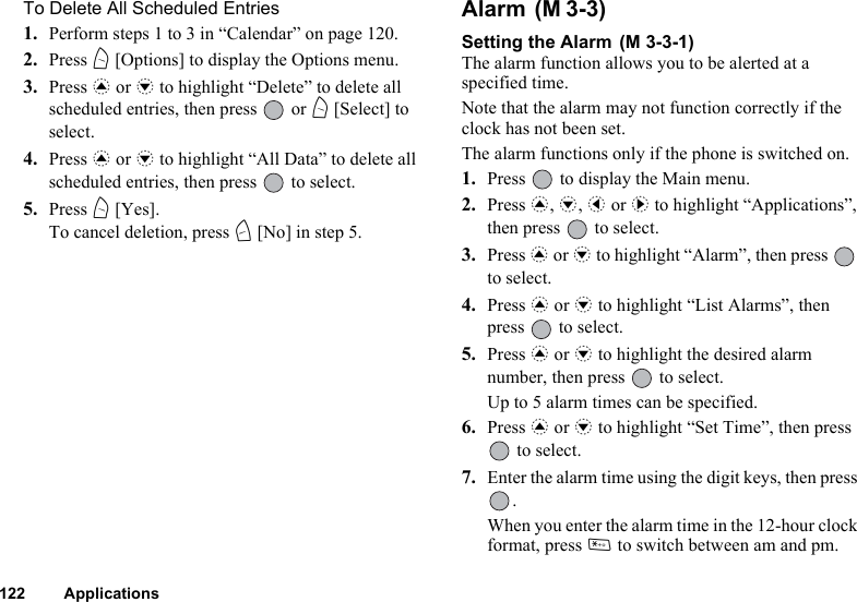 122 ApplicationsTo Delete All Scheduled Entries1. Perform steps 1 to 3 in “Calendar” on page 120.2. Press A [Options] to display the Options menu.3. Press a or b to highlight “Delete” to delete all scheduled entries, then press   or A [Select] to select.4. Press a or b to highlight “All Data” to delete all scheduled entries, then press   to select.5. Press A [Yes].To cancel deletion, press C [No] in step 5.Alarm Setting the Alarm The alarm function allows you to be alerted at a specified time.Note that the alarm may not function correctly if the clock has not been set.The alarm functions only if the phone is switched on.1. Press   to display the Main menu. 2. Press a, b, c or d to highlight “Applications”, then press   to select.3. Press a or b to highlight “Alarm”, then press   to select.4. Press a or b to highlight “List Alarms”, then press   to select.5. Press a or b to highlight the desired alarm number, then press   to select.Up to 5 alarm times can be specified.6. Press a or b to highlight “Set Time”, then press  to select.7. Enter the alarm time using the digit keys, then press .When you enter the alarm time in the 12-hour clock format, press P to switch between am and pm.(M 3-3)(M 3-3-1)