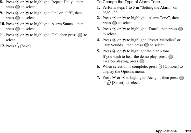 Applications 1238. Press a or b to highlight “Repeat Daily”, then press   to select.9. Press a or b to highlight “On” or “Off”, then press   to select.10.Press a or b to highlight “Alarm Status”, then press   to select.11.Press a or b to highlight “On”, then press   to select.12.Press C [Save].To Change the Type of Alarm Tone1. Perform steps 1 to 5 in “Setting the Alarm” on page 122.2. Press a or b to highlight “Alarm Tone”, then press   to select.3. Press a or b to highlight “Tone”, then press   to select.4. Press a or b to highlight “Preset Melodies” or “My Sounds”, then press   to select.5. Press a or b to highlight the alarm tone.If you wish to hear the demo play, press  .To stop playing, press  .6. When selection is complete, press A [Options] to display the Options menu.7. Press a or b to highlight “Assign”, then press   or A [Select] to select.