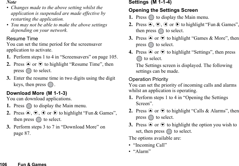 106 Fun &amp; GamesNote• Changes made to the above setting whilst the application is suspended are made effective by restarting the application.• You may not be able to make the above settings depending on your network.Resume TimeYou can set the time period for the screensaver application to activate.1. Perform steps 1 to 4 in “Screensavers” on page 105.2. Press a or b to highlight “Resume Time”, then press   to select.3. Enter the resume time in two digits using the digit keys, then press  .Download More You can download applications.1. Press   to display the Main menu.2. Press a, b, c or d to highlight “Fun &amp; Games”, then press   to select.3. Perform steps 3 to 7 in “Download More” on page 87.Settings Opening the Settings Screen1. Press   to display the Main menu. 2. Press a, b, c or d to highlight “Fun &amp; Games”, then press   to select.3. Press a or b to highlight “Games &amp; More”, then press   to select.4. Press a or b to highlight “Settings”, then press  to select.The Settings screen is displayed. The following settings can be made.Operation PriorityYou can set the priority of incoming calls and alarms whilst an application is operating.1. Perform steps 1 to 4 in “Opening the Settings Screen”.2. Press a or b to highlight “Calls &amp; Alarms”, then press   to select.3. Press a or b to highlight the option you wish to set, then press   to select.The options available are:• “Incoming Call”•“Alarm”(M 1-1-3)(M 1-1-4)