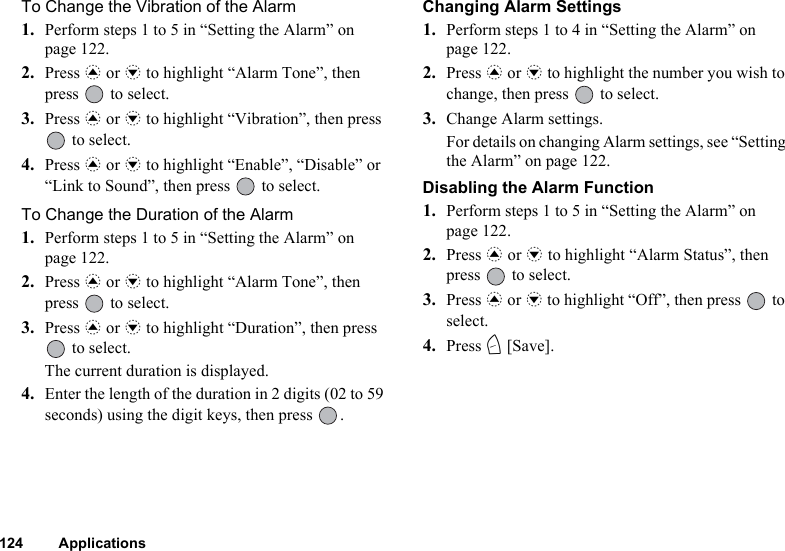 124 ApplicationsTo Change the Vibration of the Alarm1. Perform steps 1 to 5 in “Setting the Alarm” on page 122.2. Press a or b to highlight “Alarm Tone”, then press   to select.3. Press a or b to highlight “Vibration”, then press  to select.4. Press a or b to highlight “Enable”, “Disable” or “Link to Sound”, then press   to select.To Change the Duration of the Alarm1. Perform steps 1 to 5 in “Setting the Alarm” on page 122.2. Press a or b to highlight “Alarm Tone”, then press   to select.3. Press a or b to highlight “Duration”, then press  to select.The current duration is displayed.4. Enter the length of the duration in 2 digits (02 to 59 seconds) using the digit keys, then press  .Changing Alarm Settings1. Perform steps 1 to 4 in “Setting the Alarm” on page 122.2. Press a or b to highlight the number you wish to change, then press   to select.3. Change Alarm settings.For details on changing Alarm settings, see “Setting the Alarm” on page 122.Disabling the Alarm Function1. Perform steps 1 to 5 in “Setting the Alarm” on page 122.2. Press a or b to highlight “Alarm Status”, then press   to select.3. Press a or b to highlight “Off”, then press   to select.4. Press C [Save].