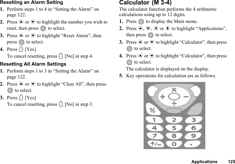 Applications 125Resetting an Alarm Setting1. Perform steps 1 to 4 in “Setting the Alarm” on page 122.2. Press a or b to highlight the number you wish to reset, then press   to select.3. Press a or b to highlight “Reset Alarm”, then press   to select.4. Press A [Yes].To cancel resetting, press C [No] in step 4.Resetting All Alarm Settings1. Perform steps 1 to 3 in “Setting the Alarm” on page 122.2. Press a or b to highlight “Clear All”, then press  to select.3. Press A [Yes].To cancel resetting, press C [No] in step 3.Calculator The calculator function performs the 4 arithmetic calculations using up to 12 digits.1. Press   to display the Main menu.2. Press a, b, c or d to highlight “Applications”, then press   to select.3. Press a or b to highlight “Calculator”, then press  to select.4. Press a or b to highlight “Calculator”, then press  to select.The calculator is displayed on the display.5. Key operations for calculation are as follows.(M 3-4)