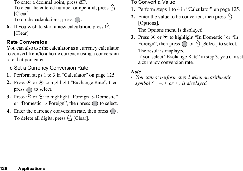 126 ApplicationsTo enter a decimal point, press R.To clear the entered number or operand, press C [Clear].To do the calculations, press  .6. If you wish to start a new calculation, press C [Clear].Rate ConversionYou can also use the calculator as a currency calculator to convert from/to a home currency using a conversion rate that you enter.To Set a Currency Conversion Rate1. Perform steps 1 to 3 in “Calculator” on page 125.2. Press a or b to highlight “Exchange Rate”, then press   to select.3. Press a or b to highlight “Foreign Domestic” or “Domestic Foreign”, then press   to select.4. Enter the currency conversion rate, then press  .To delete all digits, press C [Clear]. To Convert a Value1. Perform steps 1 to 4 in “Calculator” on page 125.2. Enter the value to be converted, then press A [Options].The Options menu is displayed.3. Press a or b to highlight “In Domestic” or “In Foreign”, then press   or A [Select] to select.The result is displayed.If you select “Exchange Rate” in step 3, you can set a currency conversion rate.Note• You cannot perform step 2 when an arithmetic symbol (+, –, × or ÷ ) is displayed.