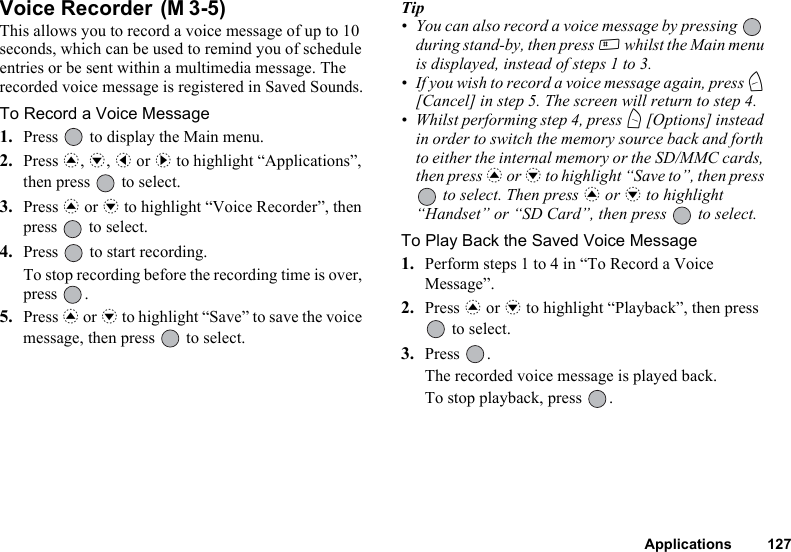 Applications 127Voice Recorder This allows you to record a voice message of up to 10 seconds, which can be used to remind you of schedule entries or be sent within a multimedia message. The recorded voice message is registered in Saved Sounds.To Record a Voice Message1. Press   to display the Main menu.2. Press a, b, c or d to highlight “Applications”, then press   to select.3. Press a or b to highlight “Voice Recorder”, then press   to select.4. Press   to start recording.To stop recording before the recording time is over, press .5. Press a or b to highlight “Save” to save the voice message, then press   to select.Tip• You can also record a voice message by pressing   during stand-by, then press R whilst the Main menu is displayed, instead of steps 1 to 3.• If you wish to record a voice message again, press C [Cancel] in step 5. The screen will return to step 4.• Whilst performing step 4, press A [Options] instead in order to switch the memory source back and forth to either the internal memory or the SD/MMC cards, then press a or b to highlight “Save to”, then press  to select. Then press a or b to highlight “Handset” or “SD Card”, then press   to select.To Play Back the Saved Voice Message1. Perform steps 1 to 4 in “To Record a Voice Message”.2. Press a or b to highlight “Playback”, then press  to select.3. Press .The recorded voice message is played back.To stop playback, press  .(M 3-5)