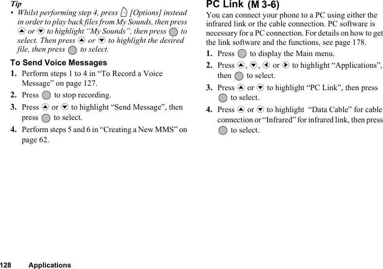 128 ApplicationsTip• Whilst performing step 4, press A [Options] instead in order to play back files from My Sounds, then press a or b to highlight “My Sounds”, then press   to select. Then press a or b to highlight the desired file, then press   to select.To Send Voice Messages1. Perform steps 1 to 4 in “To Record a Voice Message” on page 127.2. Press   to stop recording.3. Press a or b to highlight “Send Message”, then press   to select.4. Perform steps 5 and 6 in “Creating a New MMS” on page 62. PC Link You can connect your phone to a PC using either the infrared link or the cable connection. PC software is necessary for a PC connection. For details on how to get the link software and the functions, see page 178.1. Press   to display the Main menu.2. Press a, b, c or d to highlight “Applications”, then   to select.3. Press a or b to highlight “PC Link”, then press  to select.4. Press a or b to highlight  “Data Cable” for cable connection or “Infrared” for infrared link, then press  to select.(M 3-6)