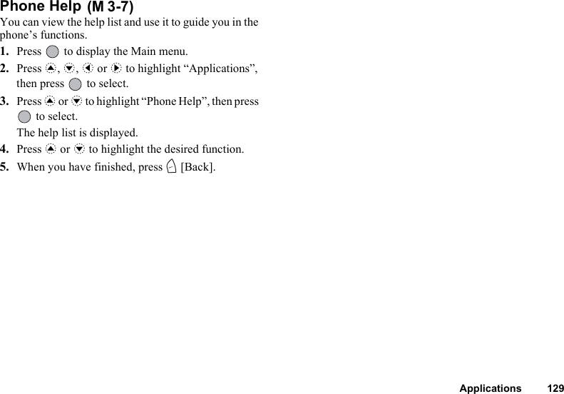 Applications 129Phone Help You can view the help list and use it to guide you in the phone’s functions.1. Press   to display the Main menu.2. Press a, b, c or d to highlight “Applications”, then press   to select.3. Press a or b to highlight “Phone Help”, then press  to select.The help list is displayed.4. Press a or b to highlight the desired function.5. When you have finished, press C [Back].(M 3-7)