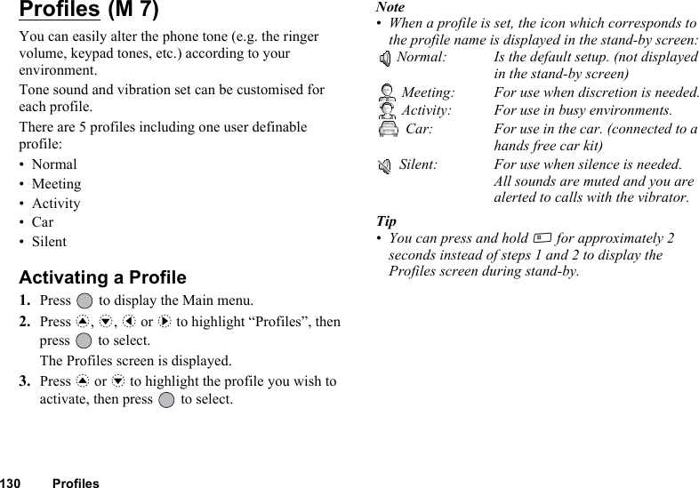 130 ProfilesProfiles You can easily alter the phone tone (e.g. the ringer volume, keypad tones, etc.) according to your environment.Tone sound and vibration set can be customised for each profile.There are 5 profiles including one user definable profile:•Normal• Meeting• Activity•Car• SilentActivating a Profile1. Press   to display the Main menu.2. Press a, b, c or d to highlight “Profiles”, then press   to select.The Profiles screen is displayed.3. Press a or b to highlight the profile you wish to activate, then press   to select.Note• When a profile is set, the icon which corresponds to the profile name is displayed in the stand-by screen:Normal: Is the default setup. (not displayed in the stand-by screen) Meeting: For use when discretion is needed. Activity: For use in busy environments. Car: For use in the car. (connected to a hands free car kit) Silent: For use when silence is needed. All sounds are muted and you arealerted to calls with the vibrator.Tip• You can press and hold R for approximately 2 seconds instead of steps 1 and 2 to display the Profiles screen during stand-by.(M 7)