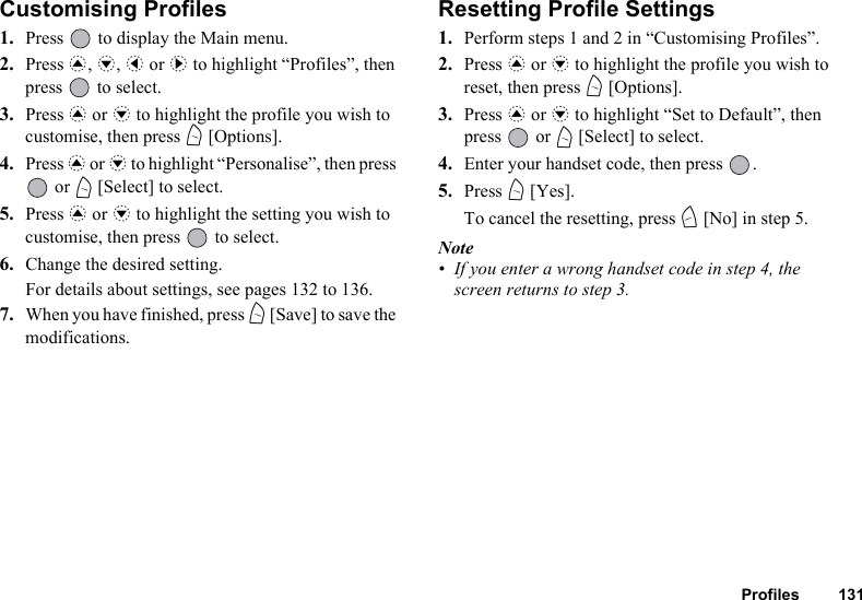 Profiles 131Customising Profiles1. Press   to display the Main menu.2. Press a, b, c or d to highlight “Profiles”, then press   to select.3. Press a or b to highlight the profile you wish to customise, then press A [Options].4. Press a or b to highlight “Personalise”, then press  or A [Select] to select.5. Press a or b to highlight the setting you wish to customise, then press   to select.6. Change the desired setting.For details about settings, see pages 132 to 136.7. When you have finished, press A [Save] to save the modifications.Resetting Profile Settings1. Perform steps 1 and 2 in “Customising Profiles”.2. Press a or b to highlight the profile you wish to reset, then press A [Options].3. Press a or b to highlight “Set to Default”, then press  or A [Select] to select.4. Enter your handset code, then press  .5. Press A [Yes].To cancel the resetting, press C [No] in step 5.Note• If you enter a wrong handset code in step 4, the screen returns to step 3.