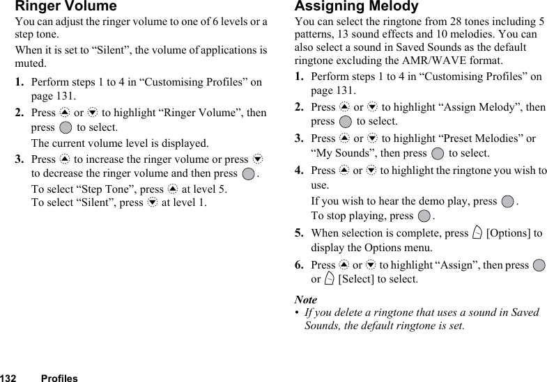 132 ProfilesRinger VolumeYou can adjust the ringer volume to one of 6 levels or a step tone.When it is set to “Silent”, the volume of applications is muted.1. Perform steps 1 to 4 in “Customising Profiles” on page 131.2. Press a or b to highlight “Ringer Volume”, then press   to select.The current volume level is displayed.3. Press a to increase the ringer volume or press b to decrease the ringer volume and then press  .To select “Step Tone”, press a at level 5.To select “Silent”, press b at level 1.Assigning MelodyYou can select the ringtone from 28 tones including 5 patterns, 13 sound effects and 10 melodies. You can also select a sound in Saved Sounds as the default ringtone excluding the AMR/WAVE format. 1. Perform steps 1 to 4 in “Customising Profiles” on page 131.2. Press a or b to highlight “Assign Melody”, then press   to select.3. Press a or b to highlight “Preset Melodies” or “My Sounds”, then press   to select.4. Press a or b to highlight the ringtone you wish to use.If you wish to hear the demo play, press  .To stop playing, press  .5. When selection is complete, press A [Options] to display the Options menu.6. Press a or b to highlight “Assign”, then press   or A [Select] to select.Note• If you delete a ringtone that uses a sound in Saved Sounds, the default ringtone is set.