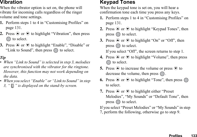 Profiles 133VibrationWhen the vibrator option is set on, the phone will vibrate for incoming calls regardless of the ringer volume and tone settings.1. Perform steps 1 to 4 in “Customising Profiles” on page 131.2. Press a or b to highlight “Vibration”, then press  to select.3. Press a or b to highlight “Enable”, “Disable” or “Link to Sound”, then press   to select.Tip• When “Link to Sound” is selected in step 3, melodies are synchronised with the vibrator for the ringtone. However, this function may not work depending on the data.• When you select “Enable” or “Link to Sound” in step 3, “ ” is displayed on the stand-by screen.Keypad TonesWhen the keypad tone is set on, you will hear a confirmation tone each time you press any keys.1. Perform steps 1 to 4 in “Customising Profiles” on page 131.2. Press a or b to highlight “Keypad Tones”, then press   to select.3. Press a or b to highlight “On” or “Off”, then press   to select.If you select “Off”, the screen returns to step 1.4. Press a or b to highlight “Volume”, then press  to select.5. Press a to increase the volume or press b to decrease the volume, then press  .6. Press a or b to highlight “Tone”, then press   to select.7. Press a or b to highlight either “Preset Melodies”, “My Sounds” or “Default Tone”, then press   to select.If you select “Preset Melodies” or “My Sounds” in step 7, perform the following, otherwise go to step 9.